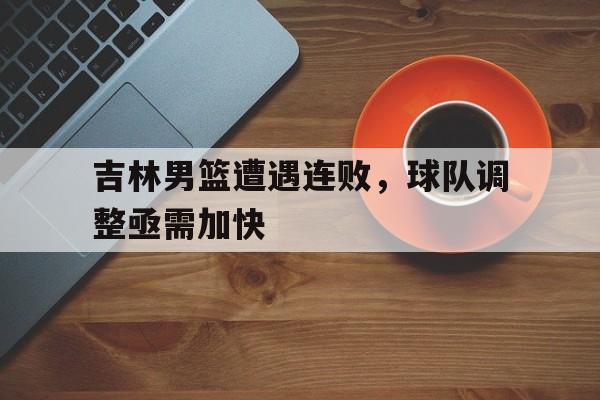 关于吉林男篮遭遇连败，球队调整亟需加快的信息